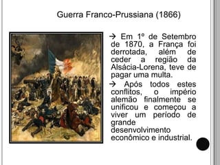Guerra Franco-Prussiana (1866)

             Em 1º de Setembro
            de 1870, a França foi
            derrotada, além de
            ceder a região da
            Alsácia-Lorena, teve de
            pagar uma multa.
             Após todos estes
            conflitos, o império
            alemão finalmente se
            unificou e começou a
            viver um período de
            grande
            desenvolvimento
            econômico e industrial.
 