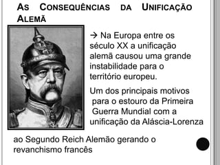 AS CONSEQUÊNCIAS        DA    UNIFICAÇÃO
ALEMÃ
                  Na Europa entre os
                 século XX a unificação
                 alemã causou uma grande
                 instabilidade para o
                 território europeu.
                 Um dos principais motivos
                 para o estouro da Primeira
                 Guerra Mundial com a
                 unificação da Aláscia-Lorenza

ao Segundo Reich Alemão gerando o
revanchismo francês
 