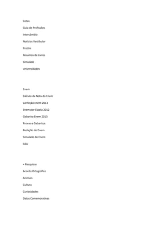 Cotas
Guia de Profissões
Intercâmbio
Notícias Vestibular
ProUni
Resumos de Livros
Simulado
Universidades
Enem
Cálculo da Nota do Enem
Correção Enem 2013
Enem por Escola 2012
Gabarito Enem 2013
Provas e Gabaritos
Redação do Enem
Simulado do Enem
SiSU
+ Pesquisas
Acordo Ortográfico
Animais
Cultura
Curiosidades
Datas Comemorativas
 
