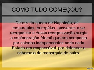 COMO TUDO COMEÇOU?
Depois da queda de Napoleão, as
monarquias européias passaram a se
reorganizar e dessa reorganização surgiu
a confederação Alemã que era composta
por estados independentes onde cada
Estado era responsável por defender a
soberania da monarquia do outro.
 