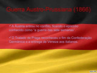 Guerra Austro-Prussiana (1866)
A Áustria entrou no conflito, ficando o episódio
conhecido como “a guerra das sete semanas”.
O Tratado de Praga reconheceu o fim da Confederação
Germânica e a entrega de Veneza aos italianos.
 