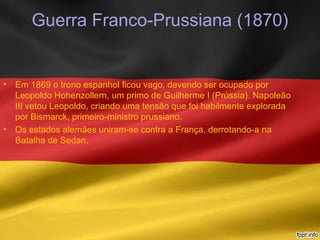 Guerra Franco-Prussiana (1870)
• Em 1869 o trono espanhol ficou vago, devendo ser ocupado por
Leopoldo Hohenzollern, um primo de Guilherme I (Prússia). Napoleão
III vetou Leopoldo, criando uma tensão que foi habilmente explorada
por Bismarck, primeiro-ministro prussiano.
• Os estados alemães uniram-se contra a França, derrotando-a na
Batalha de Sedan.
 