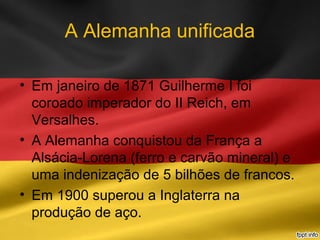 A Alemanha unificada
• Em janeiro de 1871 Guilherme I foi
coroado imperador do II Reich, em
Versalhes.
• A Alemanha conquistou da França a
Alsácia-Lorena (ferro e carvão mineral) e
uma indenização de 5 bilhões de francos.
• Em 1900 superou a Inglaterra na
produção de aço.
 