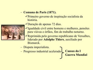 Comuna de Paris (1871). Primeiro governo de inspiração socialista da história. Duração de apenas 72 dias. Igualdade civil entre homens e mulheres, pensões para viúvas e órfãos, fim do trabalho noturno. Reprimida pelo governo republicano de Versalhes, liderado por  Adolphe Thiers , auxiliado por Bismarck. Disputa imperialista. Progresso industrial acelerado. Causas da I Guerra Mundial 
