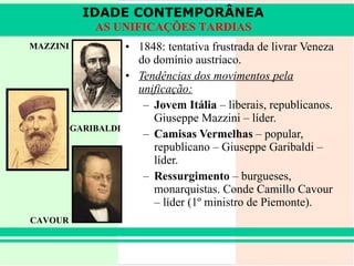 1848: tentativa frustrada de livrar Veneza do domínio austríaco. Tendências dos movimentos pela unificação: Jovem Itália  – liberais, republicanos. Giuseppe Mazzini – líder. Camisas Vermelhas  – popular, republicano – Giuseppe Garibaldi – líder. Ressurgimento  – burgueses, monarquistas. Conde Camillo Cavour – líder (1º ministro de Piemonte).  CAVOUR MAZZINI GARIBALDI IDADE CONTEMPORÂNEA AS UNIFICAÇÕES TARDIAS 