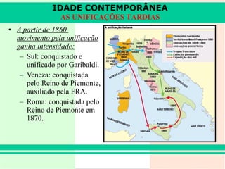 A partir de 1860, movimento pela unificação ganha intensidade: Sul: conquistado e unificado por Garibaldi. Veneza: conquistada pelo Reino de Piemonte, auxiliado pela FRA. Roma: conquistada pelo Reino de Piemonte em 1870. IDADE CONTEMPORÂNEA AS UNIFICAÇÕES TARDIAS 