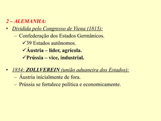 2 – ALEMANHA: Dividida pelo Congresso de Viena (1815): Confederação dos Estados Germânicos. 39 Estados autônomos. Áustria – líder, agrícola. Prússia – vice, industrial. 1834:  ZOLLVEREIN  (união aduaneira dos Estados): Áustria inicialmente de fora. Prússia se fortalece política e economicamente. 