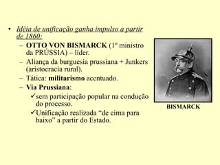 Idéia de unificação ganha impulso a partir de 1860: OTTO VON BISMARCK  (1º ministro da PRÚSSIA) – líder. Aliança da burguesia prussiana + Junkers (aristocracia rural). Tática:  militarismo  acentuado. Via Prussiana : sem participação popular na condução do processo. Unificação realizada “de cima para baixo” a partir do Estado. BISMARCK 