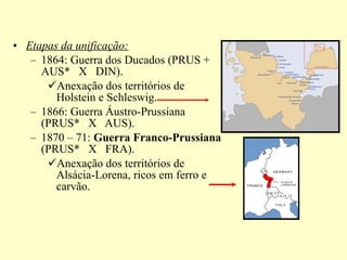 Etapas da unificação: 1864: Guerra dos Ducados (PRUS + AUS*  X  DIN). Anexação dos territórios de Holstein e Schleswig. 1866: Guerra Áustro-Prussiana (PRUS*  X  AUS). 1870 – 71:  Guerra Franco-Prussiana  (PRUS*  X  FRA). Anexação dos territórios de Alsácia-Lorena, ricos em ferro e carvão. 