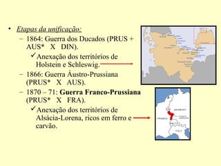 • Etapas da unificação:
   – 1864: Guerra dos Ducados (PRUS +
     AUS* X DIN).
      Anexação dos territórios de
        Holstein e Schleswig.
   – 1866: Guerra Áustro-Prussiana
     (PRUS* X AUS).
   – 1870 – 71: Guerra Franco-Prussiana
     (PRUS* X FRA).
      Anexação dos territórios de
        Alsácia-Lorena, ricos em ferro e
        carvão.
 