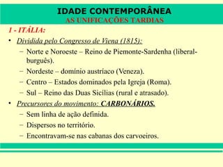 IDADE CONTEMPORÂNEA
                  AS UNIFICAÇÕES TARDIAS
1 - ITÁLIA:
• Dividida pelo Congresso de Viena (1815):
    – Norte e Noroeste – Reino de Piemonte-Sardenha (liberal-
      burguês).
    – Nordeste – domínio austríaco (Veneza).
    – Centro – Estados dominados pela Igreja (Roma).
    – Sul – Reino das Duas Sicílias (rural e atrasado).
• Precursores do movimento: CARBONÁRIOS.
    – Sem linha de ação definida.
    – Dispersos no território.
    – Encontravam-se nas cabanas dos carvoeiros.
 