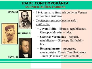 IDADE CONTEMPORÂNEA
              AS UNIFICAÇÕES TARDIAS
MAZZINI               • 1848: tentativa frustrada de livrar Veneza
                        do domínio austríaco.
                      • Tendências dos movimentos pela
                        unificação:
                         – Jovem Itália – liberais, republicanos.
          GARIBALDI        Giuseppe Mazzini – líder.
                         – Camisas Vermelhas – popular,
                           republicano – Giuseppe Garibaldi –
                           líder.
                         – Ressurgimento – burgueses,
                           monarquistas. Conde Camillo Cavour
CAVOUR                     – líder (1º ministro de Piemonte).
 