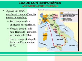 IDADE CONTEMPORÂNEA
                AS UNIFICAÇÕES TARDIAS
• A partir de 1860,
  movimento pela unificação
  ganha intensidade:
   – Sul: conquistado e
     unificado por Garibaldi.
   – Veneza: conquistada
     pelo Reino de Piemonte,
     auxiliado pela FRA.
   – Roma: conquistada pelo
     Reino de Piemonte em
     1870.
 
