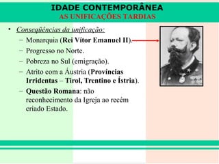 IDADE CONTEMPORÂNEA
                 AS UNIFICAÇÕES TARDIAS
• Conseqüências da unificação:
   – Monarquia (Rei Vítor Emanuel II).
   – Progresso no Norte.
   – Pobreza no Sul (emigração).
   – Atrito com a Áustria (Províncias
     Irridentas – Tirol, Trentino e Ístria).
   – Questão Romana: não
     reconhecimento da Igreja ao recém
     criado Estado.
 