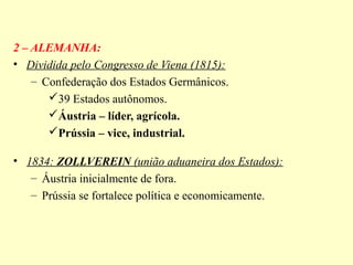 2 – ALEMANHA:
• Dividida pelo Congresso de Viena (1815):
    – Confederação dos Estados Germânicos.
       39 Estados autônomos.
       Áustria – líder, agrícola.
       Prússia – vice, industrial.

• 1834: ZOLLVEREIN (união aduaneira dos Estados):
   – Áustria inicialmente de fora.
   – Prússia se fortalece política e economicamente.
 