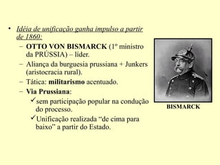 • Idéia de unificação ganha impulso a partir
  de 1860:
   – OTTO VON BISMARCK (1º ministro
     da PRÚSSIA) – líder.
   – Aliança da burguesia prussiana + Junkers
     (aristocracia rural).
   – Tática: militarismo acentuado.
   – Via Prussiana:
       sem participação popular na condução
         do processo.                           BISMARCK
       Unificação realizada “de cima para
         baixo” a partir do Estado.
 
