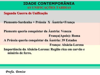 Segunda Guerra de Unificação Piemonte-Sardenha + Prússia  X  Áustria+França Piemente queria conquistar da Áustria: Veneza França(Apoio): Roma A Prússia queria conquistar da Áustria: 39 Estados  França: Alsácia-Lorena Importância da Alsácia-Lorena: Região rica em carvão e minério de ferro.  