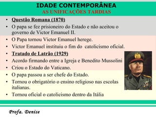 Questão Romana (1870) O papa se fez prisioneiro do Estado e não aceitou o governo de Victor Emanuel II. O Papa tornou Victor Emanuel herege. Victor Emanuel instituiu o fim do  catolicismo oficial. Tratado de Latrão (1929) Acordo firmando entre a Igreja e Benedito Mussolini Criou o Estado do Vaticano. O papa passou a ser chefe do Estado. Tornou o obrigatório o ensino religioso nas escolas italianas. Tornou oficial o catolicismo dentro da Itália 