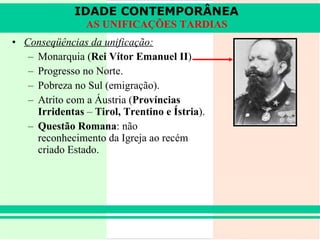 Conseqüências da unificação: Monarquia ( Rei Vítor Emanuel II ). Progresso no Norte. Pobreza no Sul (emigração). Atrito com a Áustria ( Províncias Irridentas  –  Tirol, Trentino e Ístria ). Questão Romana : não reconhecimento da Igreja ao recém criado Estado. IDADE CONTEMPORÂNEA AS UNIFICAÇÕES TARDIAS 