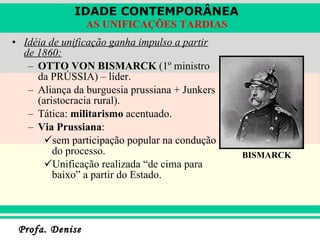 Idéia de unificação ganha impulso a partir de 1860: OTTO VON BISMARCK  (1º ministro da PRÚSSIA) – líder. Aliança da burguesia prussiana + Junkers (aristocracia rural). Tática:  militarismo  acentuado. Via Prussiana : sem participação popular na condução do processo. Unificação realizada “de cima para baixo” a partir do Estado. BISMARCK 