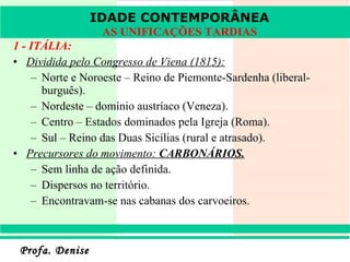 1 - ITÁLIA: Dividida pelo Congresso de Viena (1815): Norte e Noroeste – Reino de Piemonte-Sardenha (liberal-burguês). Nordeste – domínio austríaco (Veneza). Centro – Estados dominados pela Igreja (Roma). Sul – Reino das Duas Sicílias (rural e atrasado). Precursores do movimento:  CARBONÁRIOS. Sem linha de ação definida. Dispersos no território. Encontravam-se nas cabanas dos carvoeiros. IDADE CONTEMPORÂNEA AS UNIFICAÇÕES TARDIAS 