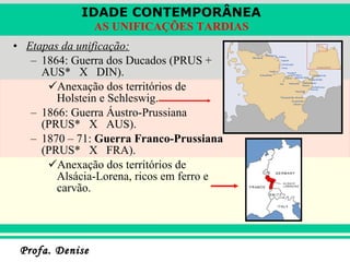 Etapas da unificação: 1864: Guerra dos Ducados (PRUS + AUS*  X  DIN). Anexação dos territórios de Holstein e Schleswig. 1866: Guerra Áustro-Prussiana (PRUS*  X  AUS). 1870 – 71:  Guerra Franco-Prussiana  (PRUS*  X  FRA). Anexação dos territórios de Alsácia-Lorena, ricos em ferro e carvão. 