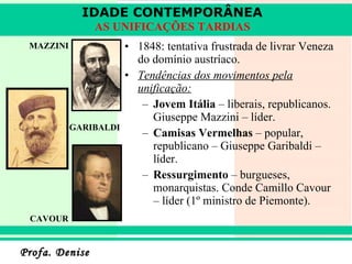1848: tentativa frustrada de livrar Veneza do domínio austríaco. Tendências dos movimentos pela unificação: Jovem Itália  – liberais, republicanos. Giuseppe Mazzini – líder. Camisas Vermelhas  – popular, republicano – Giuseppe Garibaldi – líder. Ressurgimento  – burgueses, monarquistas. Conde Camillo Cavour – líder (1º ministro de Piemonte).  CAVOUR MAZZINI GARIBALDI IDADE CONTEMPORÂNEA AS UNIFICAÇÕES TARDIAS 
