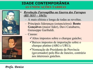 Revolução Farroupilha ou Guerra dos Farrapos (RS 1835 – 1845): A mais elitista e longa de todas as revoltas. Principais lideranças (estancieiros):  Bento Gonçalves  (maior líder), Davi Canabarro, Guiuseppe Garibaldi. Causas:  Altos impostos sobre o charque gaúcho; Baixos impostos de importação sobre o charque platino (ARG e URU); Nomeação do Presidente de Província (governador) pelo Rio de Janeiro, contrário aos interesses gaúchos. 