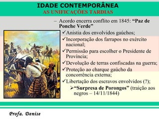 Acordo encerra conflito em 1845:  “Paz de Ponche Verde” Anistia dos envolvidos gaúchos; Incorporação dos farrapos no exército nacional; Permissão para escolher o Presidente de Província; Devolução de terras confiscadas na guerra; Proteção ao charque gaúcho da concorrência externa; Libertação dos escravos envolvidos (?); “ Surpresa de Porongos”  (traição aos negros – 14/11/1844) 