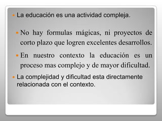 La educación debe ocupar un lugar preponderante en la sociedad.	La educación es el elemento fundamental del desarrollo personal, social, económico, político y cultural del ser humano. La sociedad actual exige mayores niveles de educación.