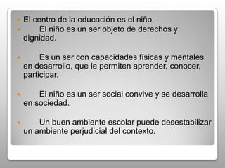 La educación debe ser de calidad para   todos.La educación debe ser equitativa, incluyente e inclusiva.La educación es un elemento necesario para el mejoramiento de la convivencia y la paz  del país.La educación es una actividad esencialmente ética. Aplica y forma. 