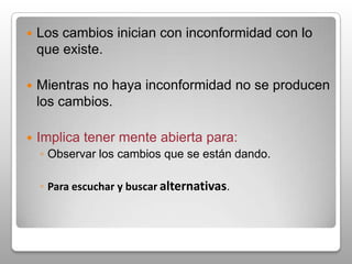Los cambios inician con inconformidad con lo que existe.Mientras no haya inconformidad no se producen los cambios.Implica tener mente abierta para:Observar los cambios que se están dando.Para escuchar y buscaralternativas.