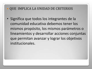 QUE  IMPLICA LA UNIDAD DE CRITERIOSSignifica que todos los integrantes de la comunidad educativa debemos tener los mismos propósito, los mismos parámetros o lineamientos y desarrollar acciones conjuntas que permitan avanzar y lograr los objetivos institucionales. POR QUE UNIFICAR CRITERIOS Para actuar como institución.