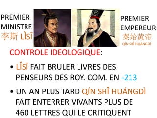 PREMIER                      PREMIER
MINISTRE                     EMPEREUR
李斯 LǏSĪ                       秦始黄帝
                              QÍN SHǏ HUÁNGDÌ

  CONTROLE IDEOLOGIQUE:
  • LǏSĪ FAIT BRULER LIVRES DES
    PENSEURS DES ROY. COM. EN -213
  • UN AN PLUS TARD QÍN SHǏ HUÁNGDÌ
    FAIT ENTERRER VIVANTS PLUS DE
    460 LETTRES QUI LE CRITIQUENT
 