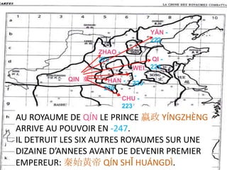 YĀN -
                                        222
                   ZHAO -
                   228             QI -
                               WEI 221
           QIN 秦    .HAN -     -
                               225
                                    .
                    230
                            CHU -
                            223
AU ROYAUME DE QÍN LE PRINCE 嬴政 YÍNGZHÈNG
ARRIVE AU POUVOIR EN -247.
IL DETRUIT LES SIX AUTRES ROYAUMES SUR UNE
DIZAINE D’ANNEES AVANT DE DEVENIR PREMIER
EMPEREUR: 秦始黄帝 QÍN SHǏ HUÁNGDÌ.
 