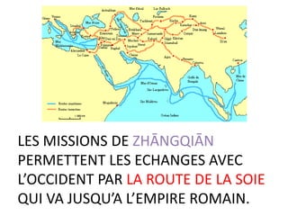 LES MISSIONS DE ZHĀNGQIĀN
PERMETTENT LES ECHANGES AVEC
L’OCCIDENT PAR LA ROUTE DE LA SOIE
QUI VA JUSQU’A L’EMPIRE ROMAIN.
 