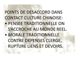 POINTS DE DESACCORD DANS
CONTACT CULTURE CHINOISE:
• PENSEE TRADITIONNELLE ON
  S’ACCROCHE AU MONDE REEL.
• MORALE TRADITIONNELLE
  CONTRE DEPENSES CLERGE,
  RUPTURE LIENS ET DEVOIRS.
 