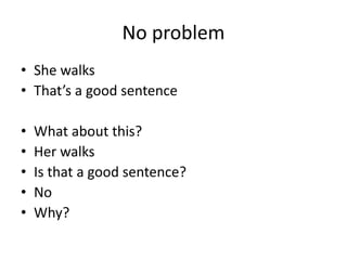No problem
• She walks
• That’s a good sentence
• What about this?
• Her walks
• Is that a good sentence?
• No
• Why?
 