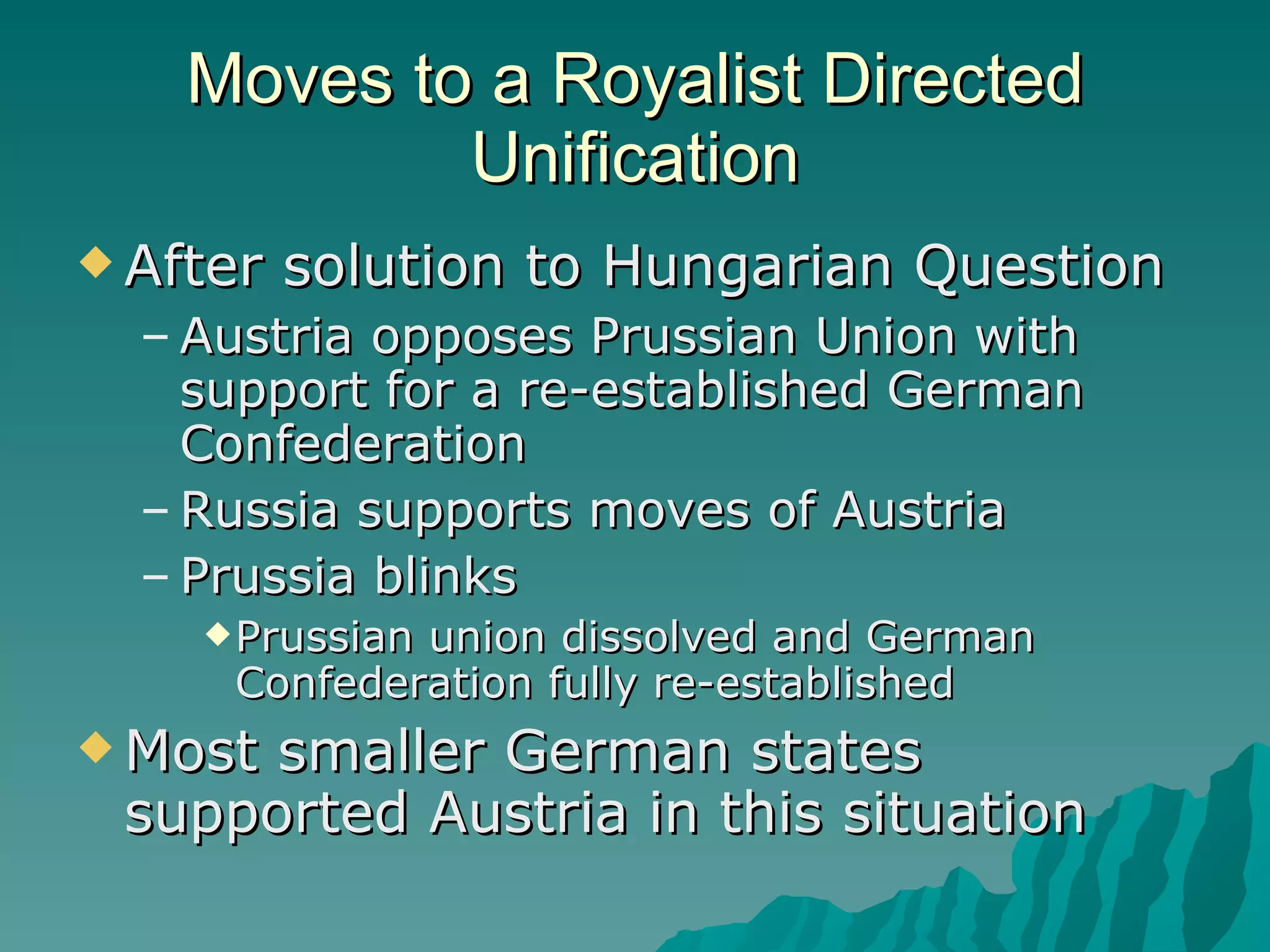 Moves to a Royalist Directed Unification After solution to Hungarian Question Austria opposes Prussian Union with support for a re-established German Confederation Russia supports moves of Austria Prussia blinks Prussian union dissolved and German Confederation fully re-established Most smaller German states supported Austria in this situation 