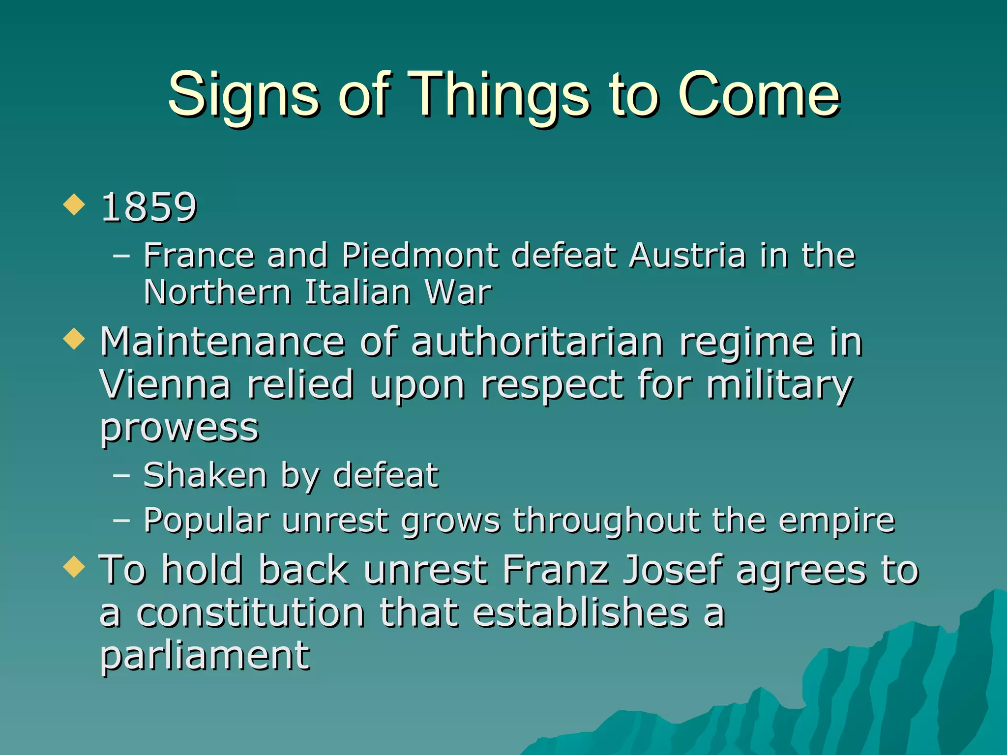 Signs of Things to Come 1859 France and Piedmont defeat Austria in the Northern Italian War Maintenance of authoritarian regime in Vienna relied upon respect for military prowess Shaken by defeat Popular unrest grows throughout the empire To hold back unrest Franz Josef agrees to a constitution that establishes a parliament 