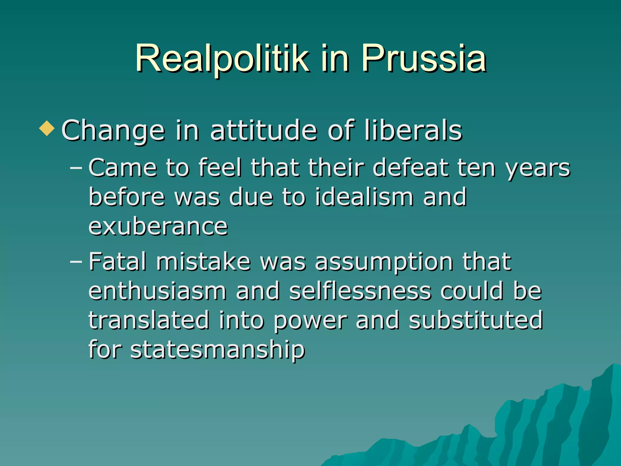 Realpolitik in Prussia Change in attitude of liberals Came to feel that their defeat ten years before was due to idealism and exuberance Fatal mistake was assumption that enthusiasm and selflessness could be translated into power and substituted for statesmanship 