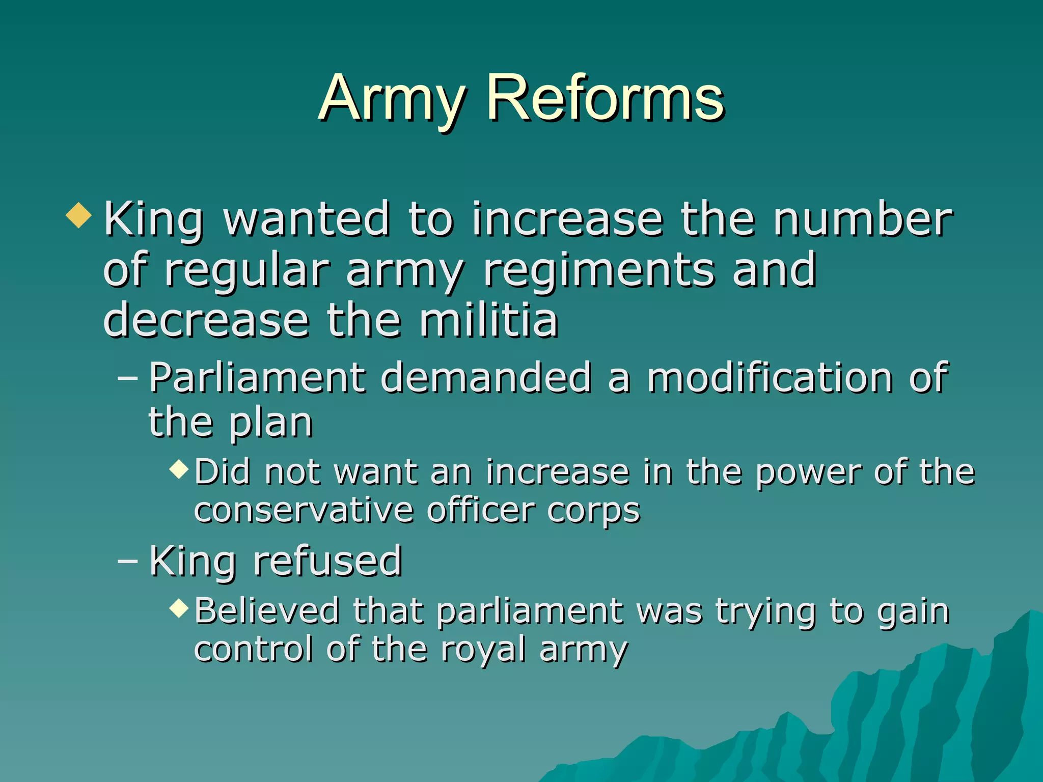 Army Reforms King wanted to increase the number of regular army regiments and decrease the militia Parliament demanded a modification of the plan Did not want an increase in the power of the conservative officer corps King refused Believed that parliament was trying to gain control of the royal army 