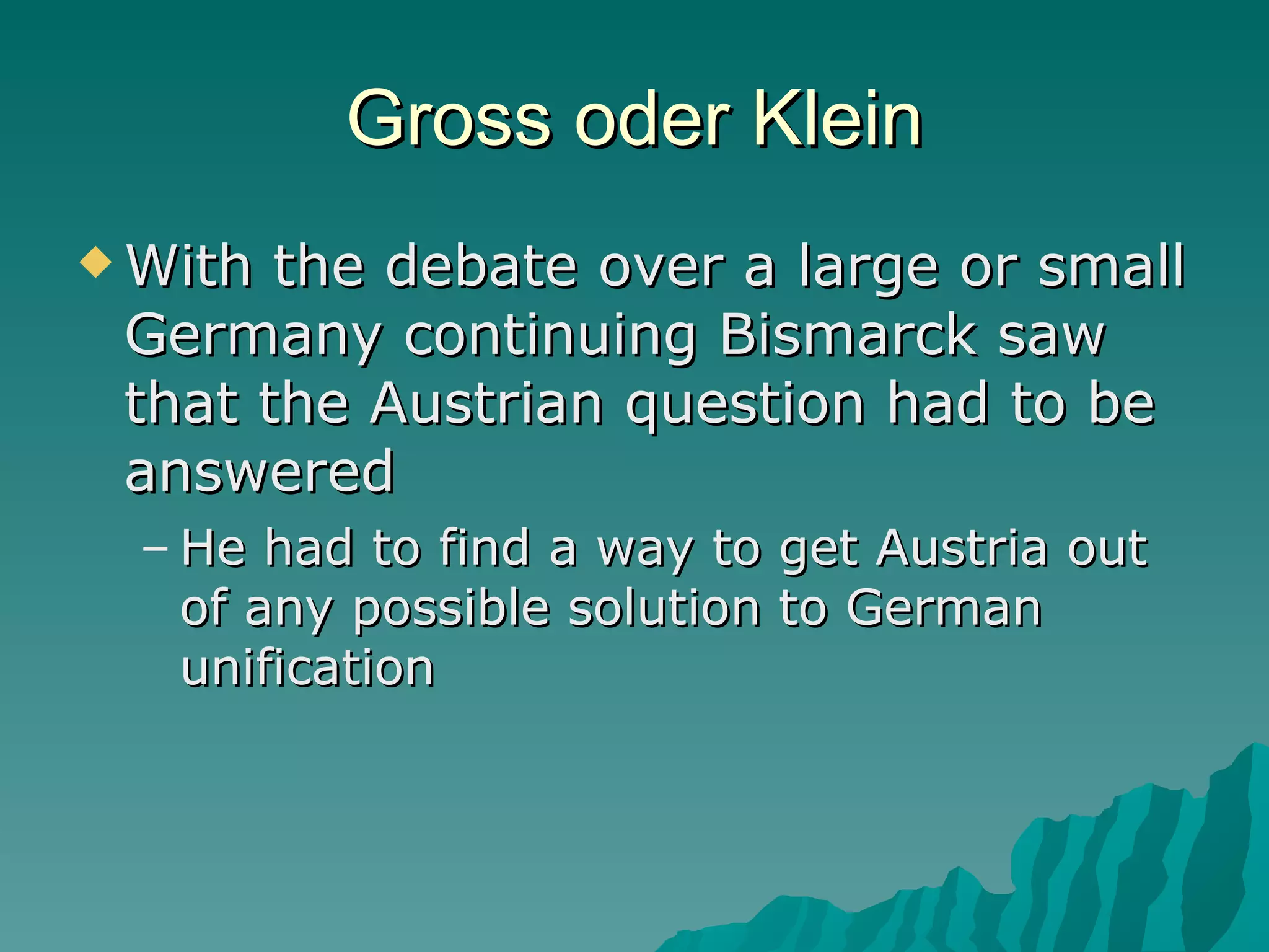 Gross oder Klein With the debate over a large or small Germany continuing Bismarck saw that the Austrian question had to be answered He had to find a way to get Austria out of any possible solution to German unification 
