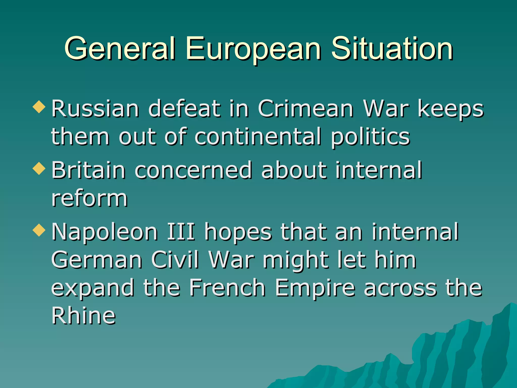 General European Situation Russian defeat in Crimean War keeps them out of continental politics Britain concerned about internal reform Napoleon III hopes that an internal German Civil War might let him expand the French Empire across the Rhine 