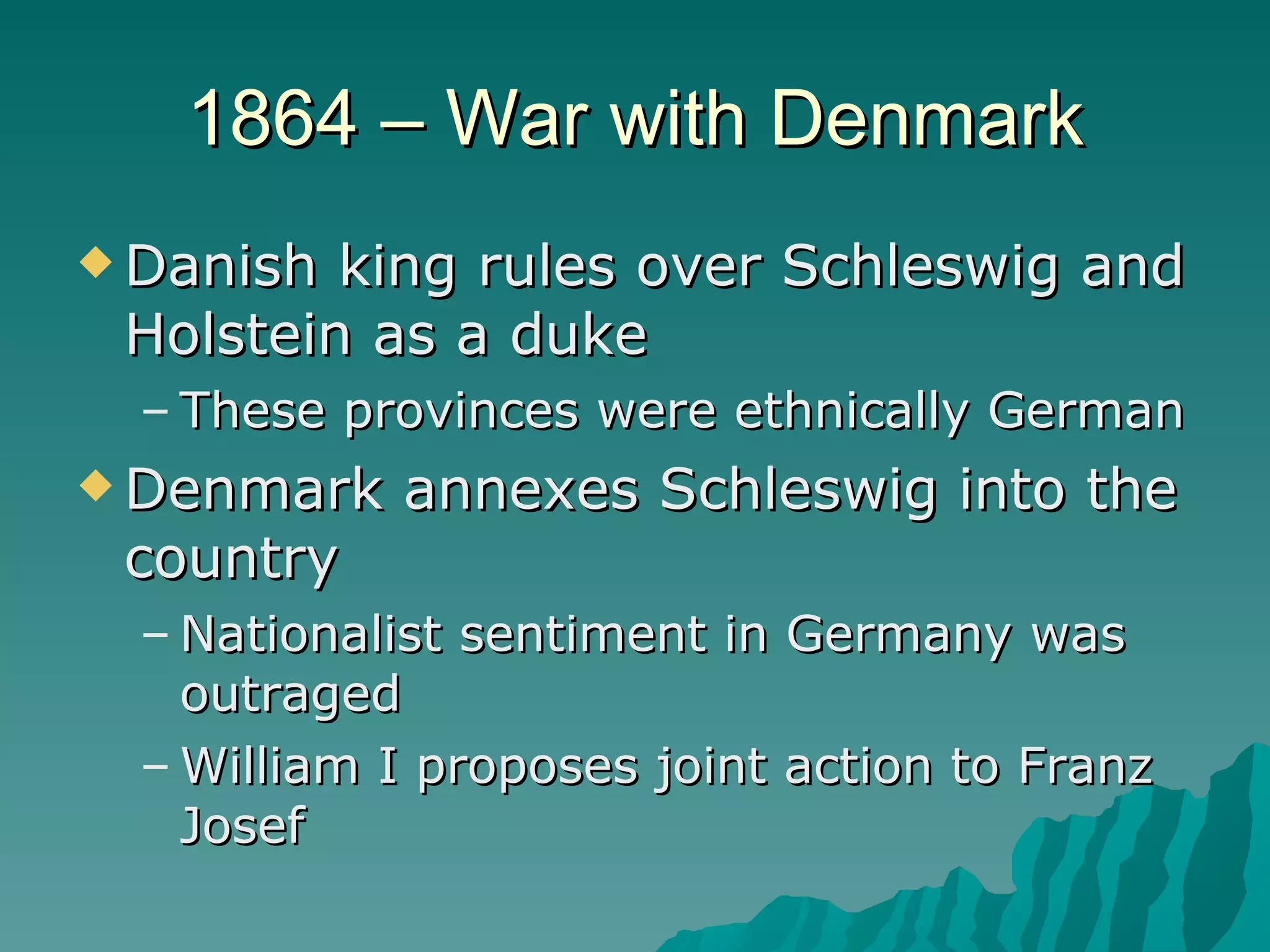 1864 – War with Denmark Danish king rules over Schleswig and Holstein as a duke These provinces were ethnically German Denmark annexes Schleswig into the country Nationalist sentiment in Germany was outraged William I proposes joint action to Franz Josef 