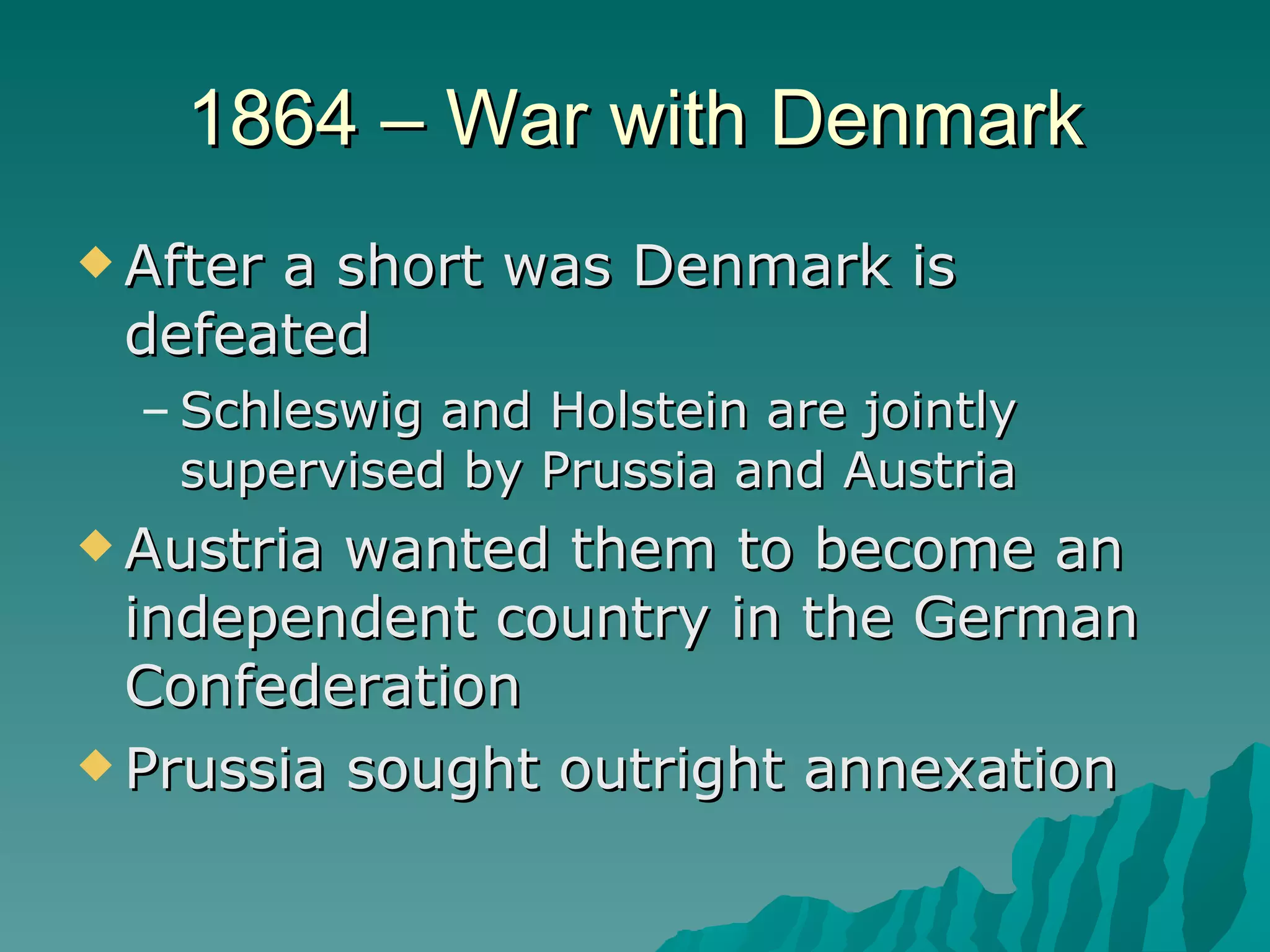 1864 – War with Denmark After a short was Denmark is defeated Schleswig and Holstein are jointly supervised by Prussia and Austria Austria wanted them to become an independent country in the German Confederation Prussia sought outright annexation 