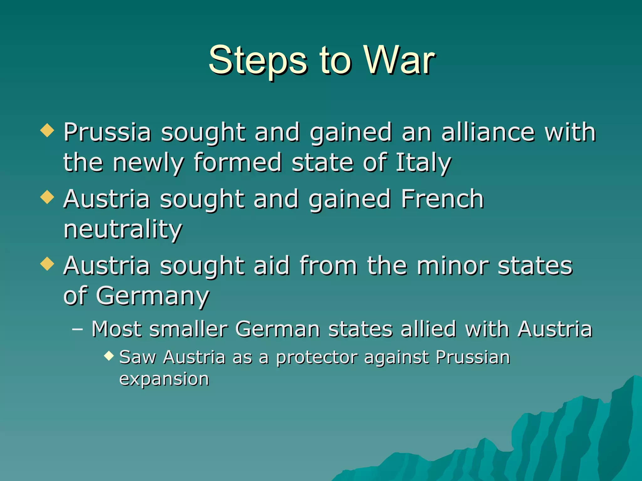 Steps to War Prussia sought and gained an alliance with the newly formed state of Italy Austria sought and gained French neutrality Austria sought aid from the minor states of Germany Most smaller German states allied with Austria Saw Austria as a protector against Prussian expansion 