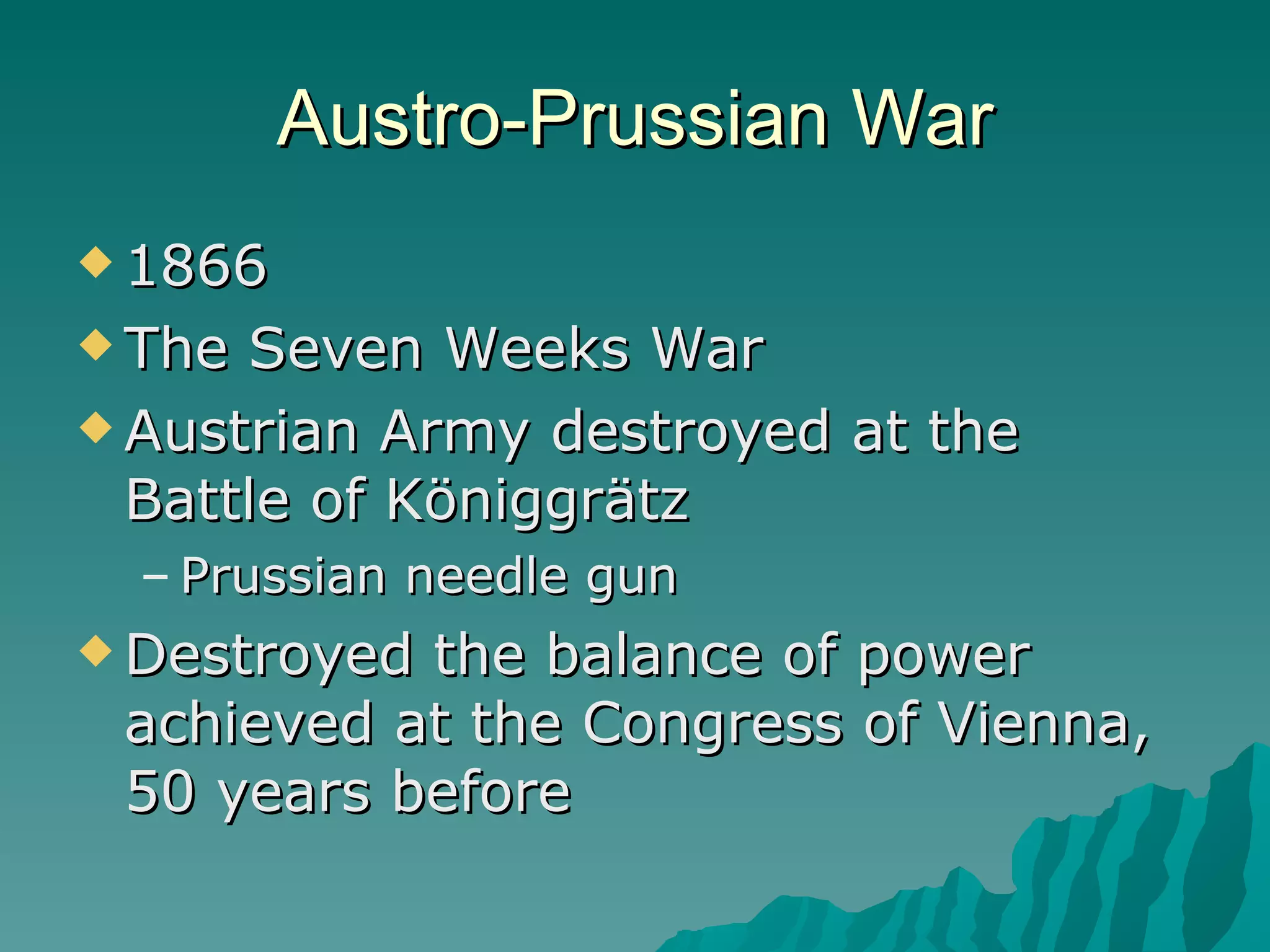 Austro-Prussian War 1866 The Seven Weeks War Austrian Army destroyed at the Battle of Königgrätz Prussian needle gun Destroyed the balance of power achieved at the Congress of Vienna, 50 years before 