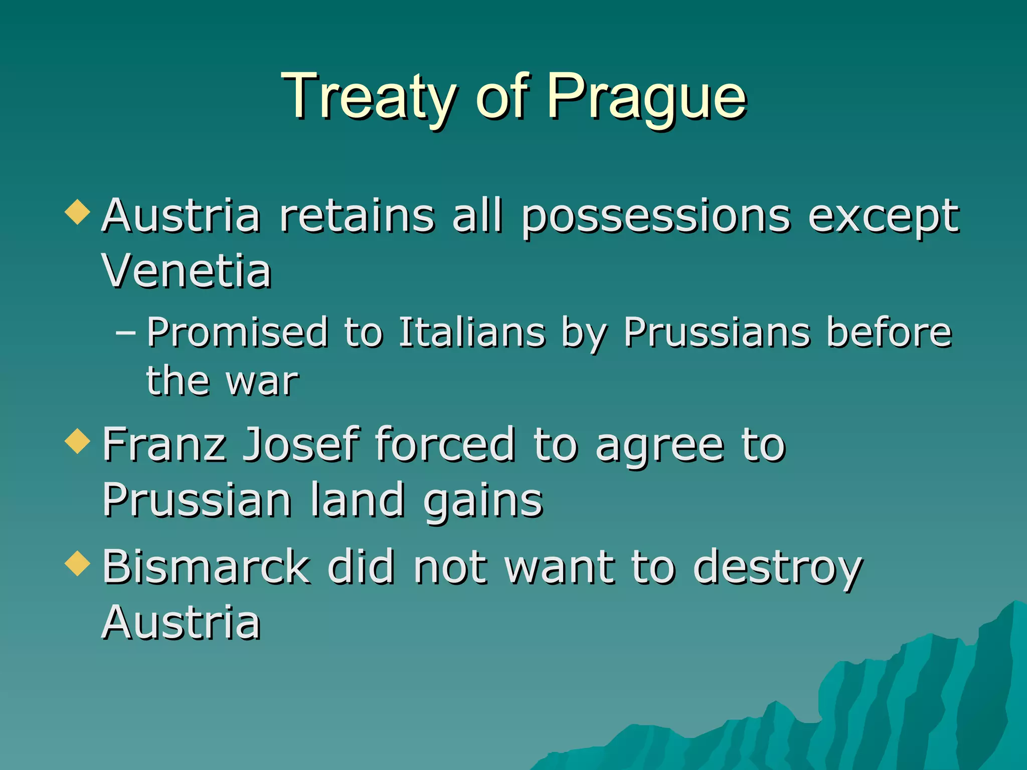 Treaty of Prague Austria retains all possessions except Venetia Promised to Italians by Prussians before the war Franz Josef forced to agree to Prussian land gains Bismarck did not want to destroy Austria 