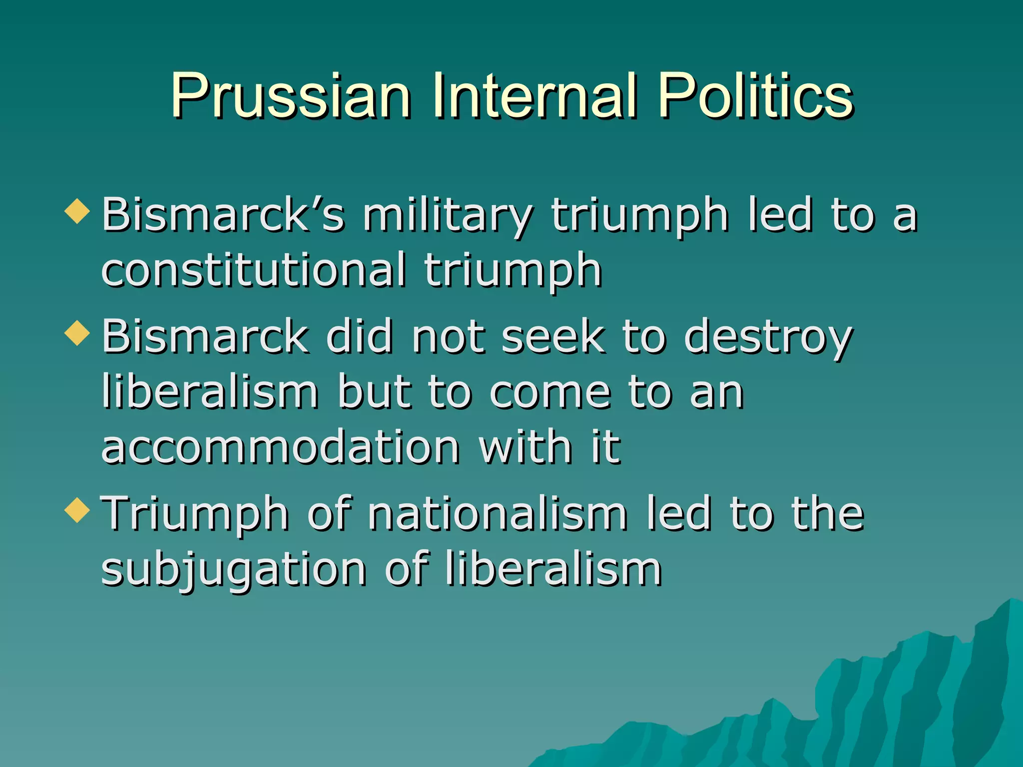 Prussian Internal Politics Bismarck’s military triumph led to a constitutional triumph Bismarck did not seek to destroy liberalism but to come to an accommodation with it Triumph of nationalism led to the subjugation of liberalism 